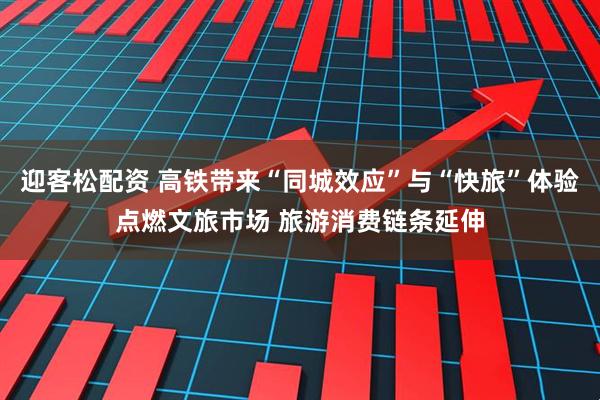迎客松配資 高鐵帶來“同城效應”與“快旅”體驗點燃文旅市場 旅游消費鏈條延伸