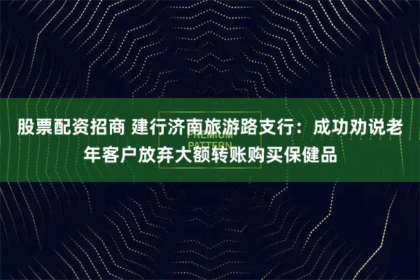 股票配資招商 建行濟南旅游路支行：成功勸說老年客戶放棄大額轉賬購買保健品