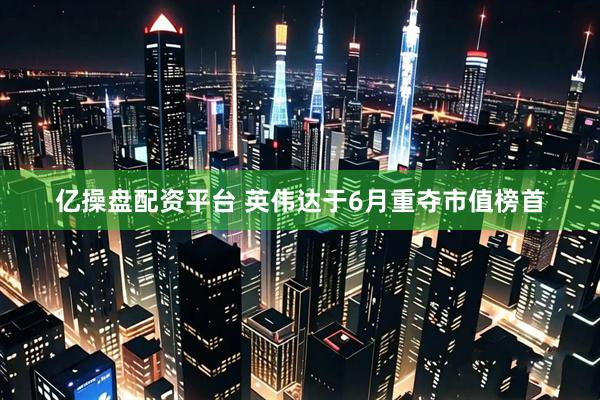 億操盤配資平臺 英偉達于6月重奪市值榜首