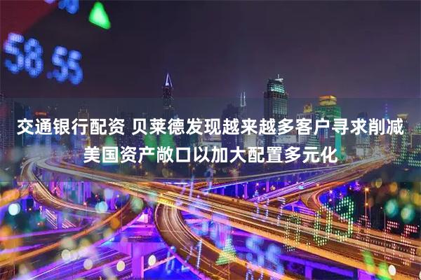 交通銀行配資 貝萊德發現越來越多客戶尋求削減美國資產敞口以加大配置多元化