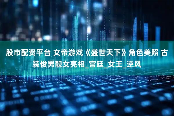 股市配資平臺 女帝游戲《盛世天下》角色美照 古裝俊男靚女亮相_宮廷_女王_逆風