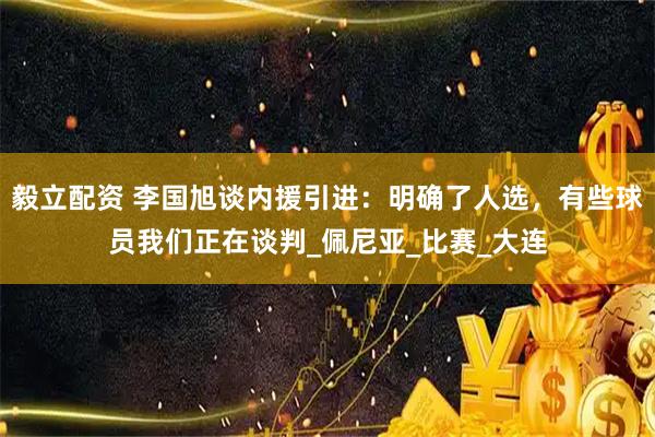 毅立配資 李國旭談內援引進：明確了人選，有些球員我們正在談判_佩尼亞_比賽_大連