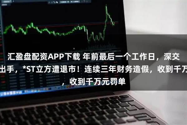 匯盈盤配資APP下載 年前最后一個工作日，深交所重磅出手，*ST立方遭退市！連續三年財務造假，收到千萬元罰單