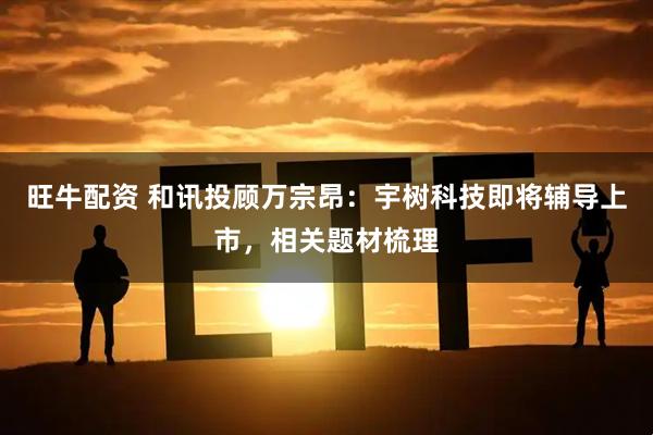 旺牛配資 和訊投顧萬宗昂：宇樹科技即將輔導(dǎo)上市，相關(guān)題材梳理