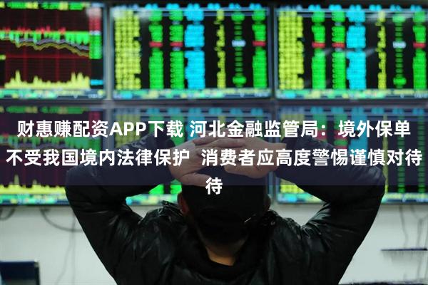 財惠賺配資APP下載 河北金融監管局：境外保單不受我國境內法律保護  消費者應高度警惕謹慎對待