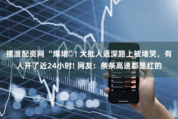 擺渡配資網 “爆堵”! 大批人返深路上被堵哭，有人開了近24小時! 網友：條條高速都是紅的