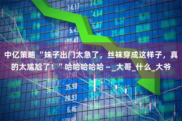 中億策略 “妹子出門太急了，絲襪穿成這樣子，真的太尷尬了！”哈哈哈哈哈～_大哥_什么_大爺