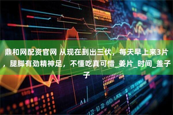 鼎和網配資官網 從現在到出三伏，每天早上來3片，腿腳有勁精神足，不懂吃真可惜_姜片_時間_蓋子