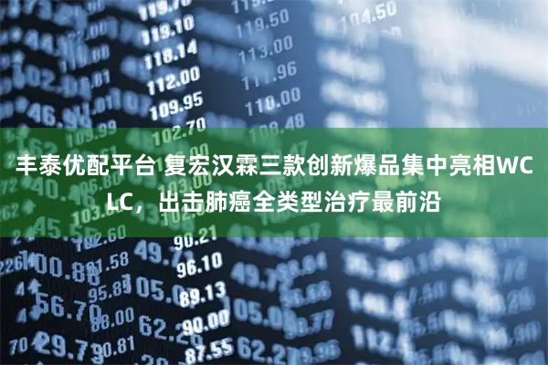 豐泰優配平臺 復宏漢霖三款創新爆品集中亮相WCLC，出擊肺癌全類型治療最前沿