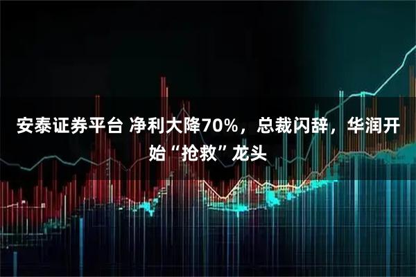安泰證券平臺 凈利大降70%，總裁閃辭，華潤開始“搶救”龍頭