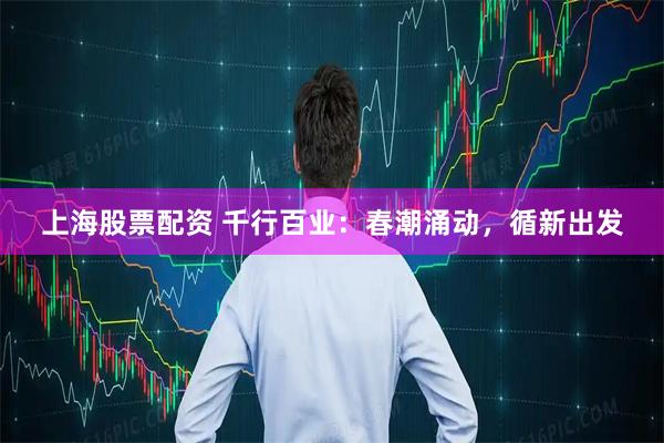 上海股票配資 千行百業(yè)：春潮涌動，循新出發(fā)