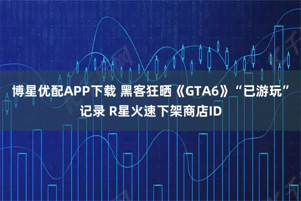 博星優配APP下載 黑客狂曬《GTA6》“已游玩”記錄 R星火速下架商店ID
