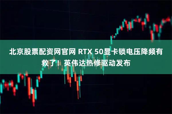 北京股票配資網(wǎng)官網(wǎng) RTX 50顯卡鎖電壓降頻有救了！英偉達熱修驅(qū)動發(fā)布